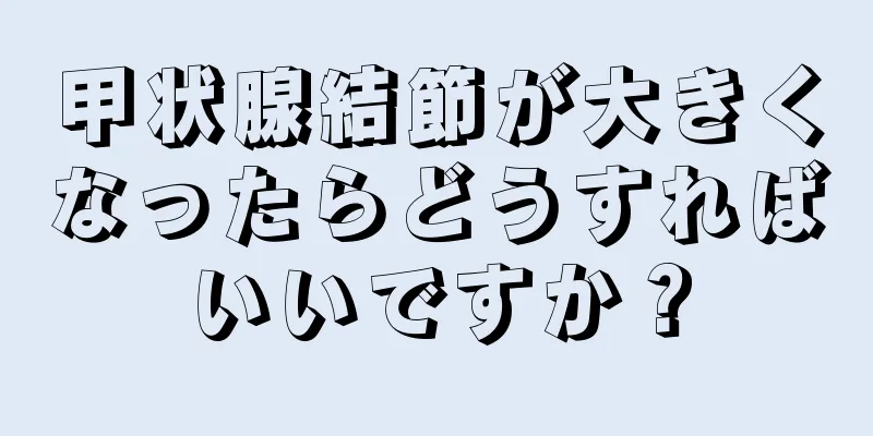 甲状腺結節が大きくなったらどうすればいいですか？