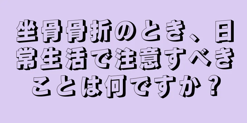 坐骨骨折のとき、日常生活で注意すべきことは何ですか？
