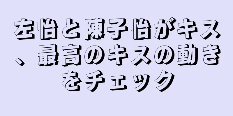 左怡と陳子怡がキス、最高のキスの動きをチェック