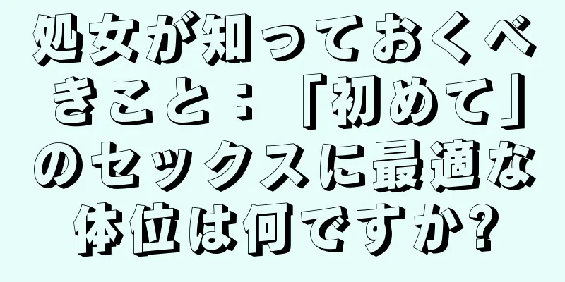 処女が知っておくべきこと：「初めて」のセックスに最適な体位は何ですか?