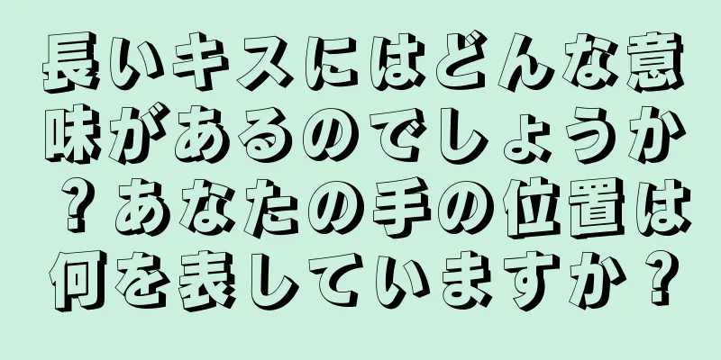 長いキスにはどんな意味があるのでしょうか？あなたの手の位置は何を表していますか？