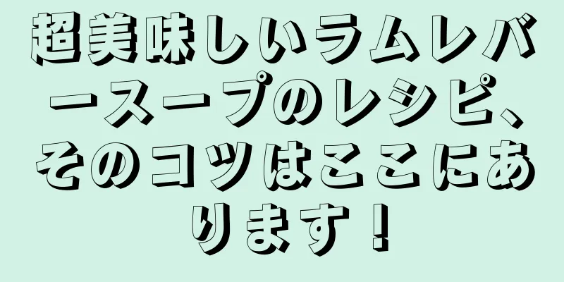 超美味しいラムレバースープのレシピ、そのコツはここにあります！
