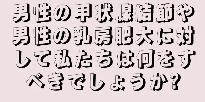 男性の甲状腺結節や男性の乳房肥大に対して私たちは何をすべきでしょうか?