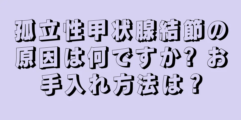 孤立性甲状腺結節の原因は何ですか? お手入れ方法は？
