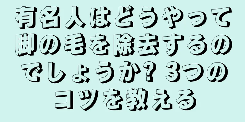 有名人はどうやって脚の毛を除去するのでしょうか? 3つのコツを教える