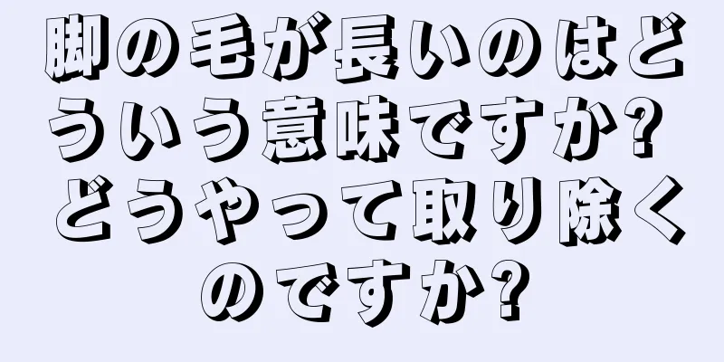 脚の毛が長いのはどういう意味ですか? どうやって取り除くのですか?
