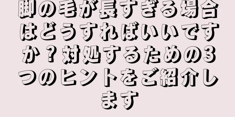 脚の毛が長すぎる場合はどうすればいいですか？対処するための3つのヒントをご紹介します