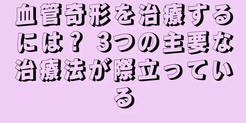 血管奇形を治療するには？ 3つの主要な治療法が際立っている