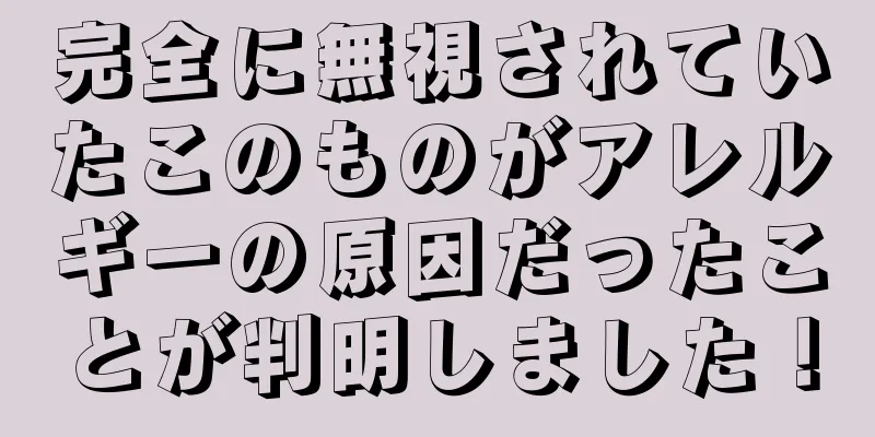 完全に無視されていたこのものがアレルギーの原因だったことが判明しました！