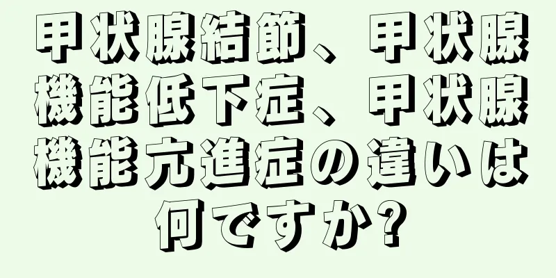 甲状腺結節、甲状腺機能低下症、甲状腺機能亢進症の違いは何ですか?