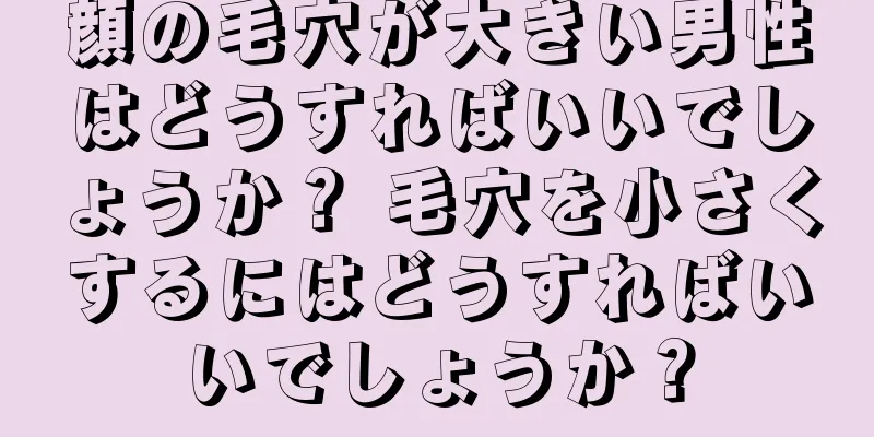 顔の毛穴が大きい男性はどうすればいいでしょうか？ 毛穴を小さくするにはどうすればいいでしょうか？