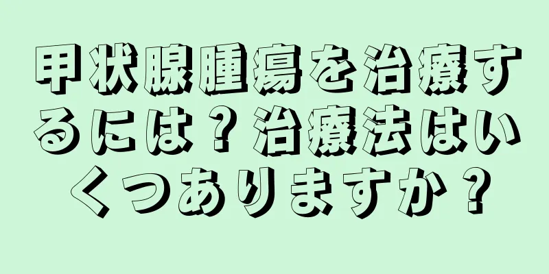 甲状腺腫瘍を治療するには？治療法はいくつありますか？