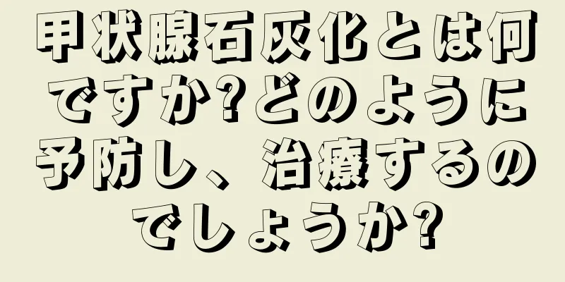 甲状腺石灰化とは何ですか?どのように予防し、治療するのでしょうか?