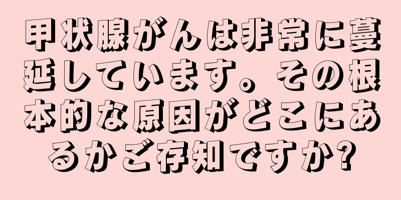 甲状腺がんは非常に蔓延しています。その根本的な原因がどこにあるかご存知ですか?