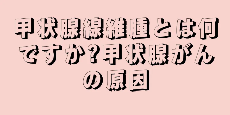 甲状腺線維腫とは何ですか?甲状腺がんの原因