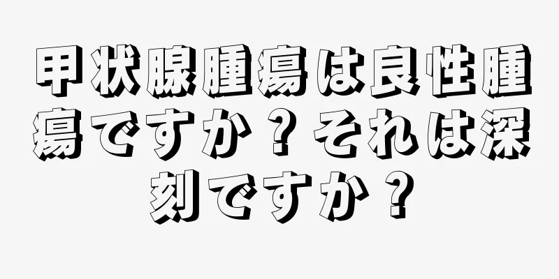 甲状腺腫瘍は良性腫瘍ですか？それは深刻ですか？