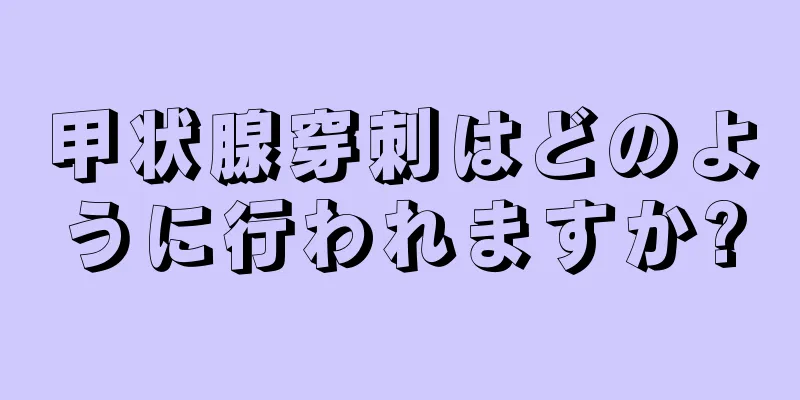 甲状腺穿刺はどのように行われますか?