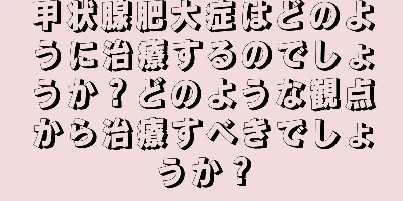 甲状腺肥大症はどのように治療するのでしょうか？どのような観点から治療すべきでしょうか？