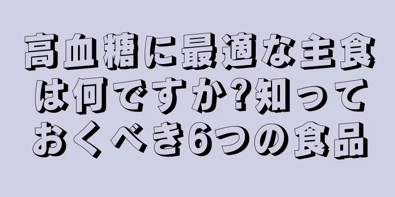 高血糖に最適な主食は何ですか?知っておくべき6つの食品