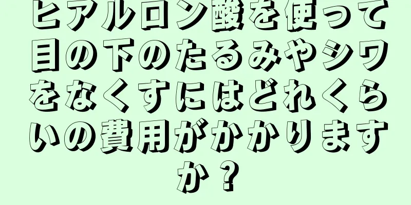 ヒアルロン酸を使って目の下のたるみやシワをなくすにはどれくらいの費用がかかりますか？