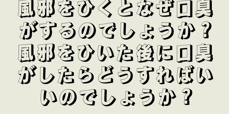 風邪をひくとなぜ口臭がするのでしょうか？風邪をひいた後に口臭がしたらどうすればいいのでしょうか？