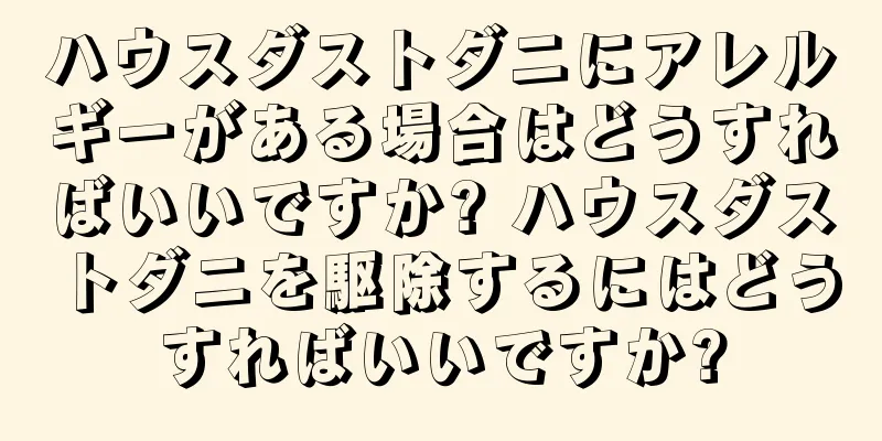 ハウスダストダニにアレルギーがある場合はどうすればいいですか? ハウスダストダニを駆除するにはどうすればいいですか?
