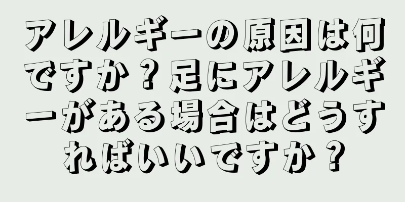 アレルギーの原因は何ですか？足にアレルギーがある場合はどうすればいいですか？