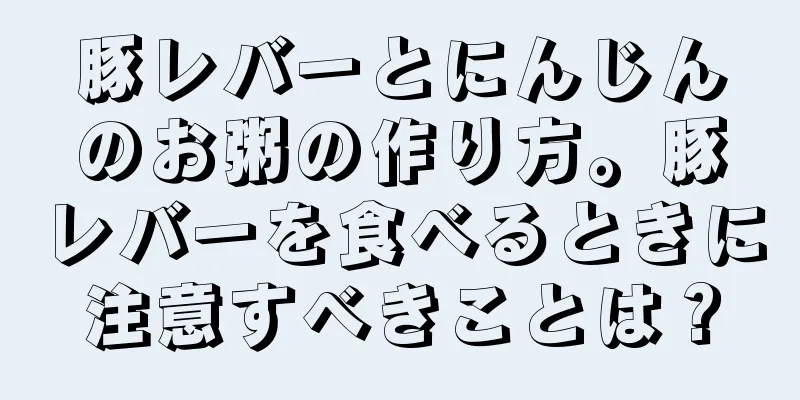 豚レバーとにんじんのお粥の作り方。豚レバーを食べるときに注意すべきことは？