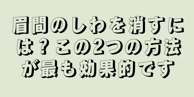 眉間のしわを消すには？この2つの方法が最も効果的です