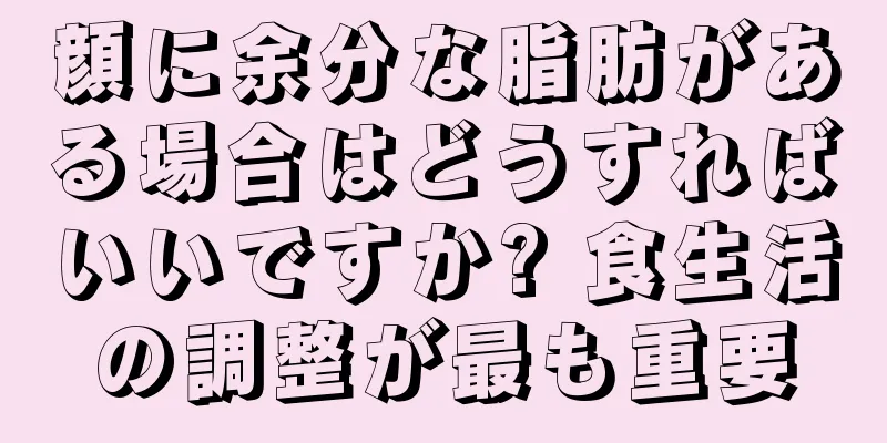 顔に余分な脂肪がある場合はどうすればいいですか? 食生活の調整が最も重要