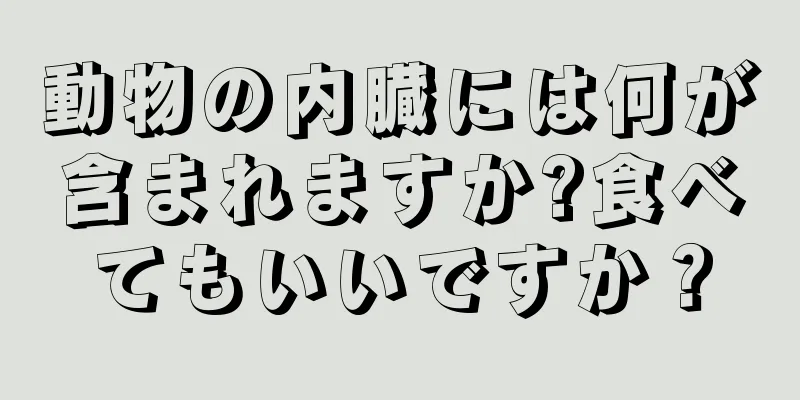 動物の内臓には何が含まれますか?食べてもいいですか？