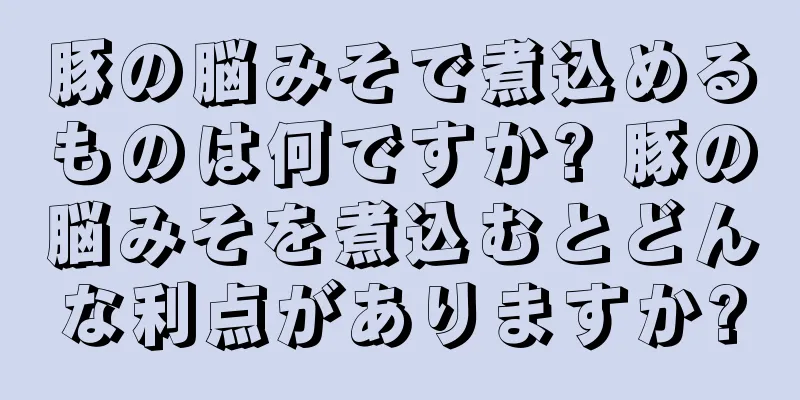 豚の脳みそで煮込めるものは何ですか? 豚の脳みそを煮込むとどんな利点がありますか?