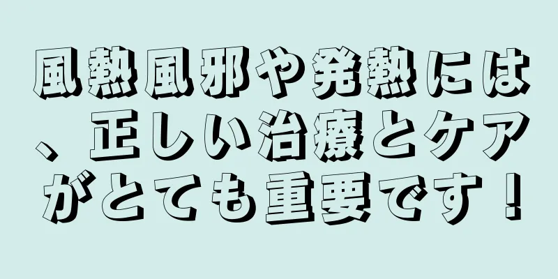 風熱風邪や発熱には、正しい治療とケアがとても重要です！