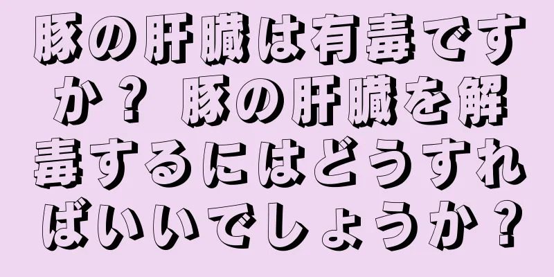 豚の肝臓は有毒ですか？ 豚の肝臓を解毒するにはどうすればいいでしょうか？