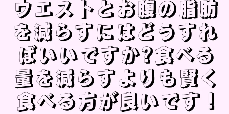 ウエストとお腹の脂肪を減らすにはどうすればいいですか?食べる量を減らすよりも賢く食べる方が良いです！