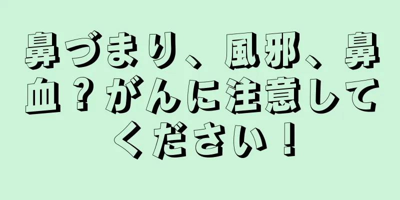 鼻づまり、風邪、鼻血？がんに注意してください！