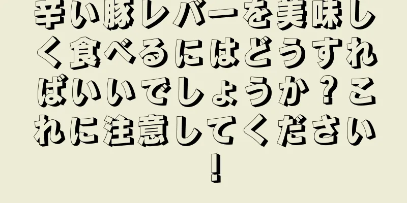 辛い豚レバーを美味しく食べるにはどうすればいいでしょうか？これに注意してください！