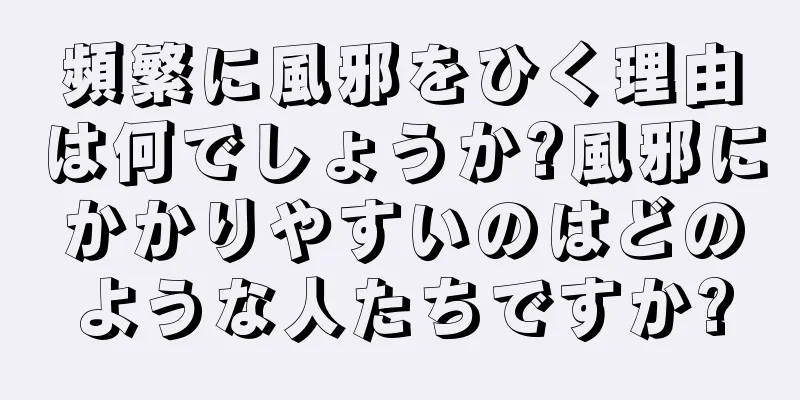 頻繁に風邪をひく理由は何でしょうか?風邪にかかりやすいのはどのような人たちですか?