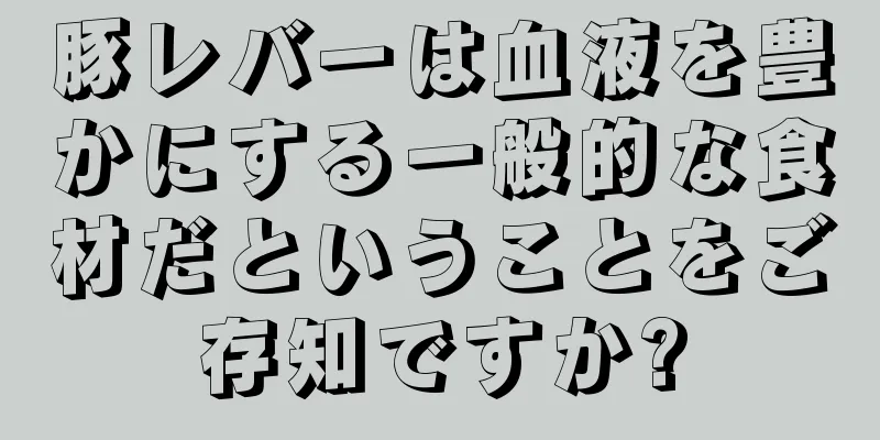豚レバーは血液を豊かにする一般的な食材だということをご存知ですか?