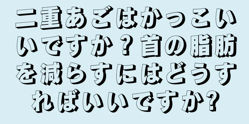 二重あごはかっこいいですか？首の脂肪を減らすにはどうすればいいですか?