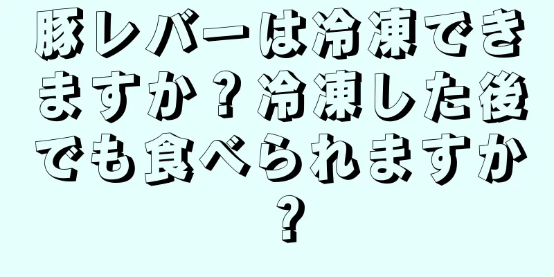 豚レバーは冷凍できますか？冷凍した後でも食べられますか？