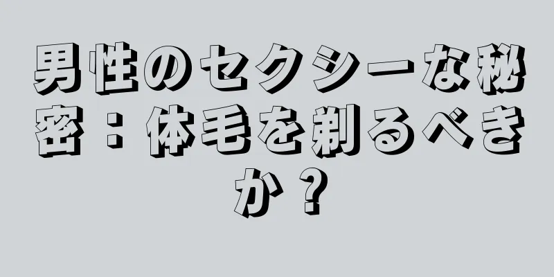 男性のセクシーな秘密：体毛を剃るべきか？