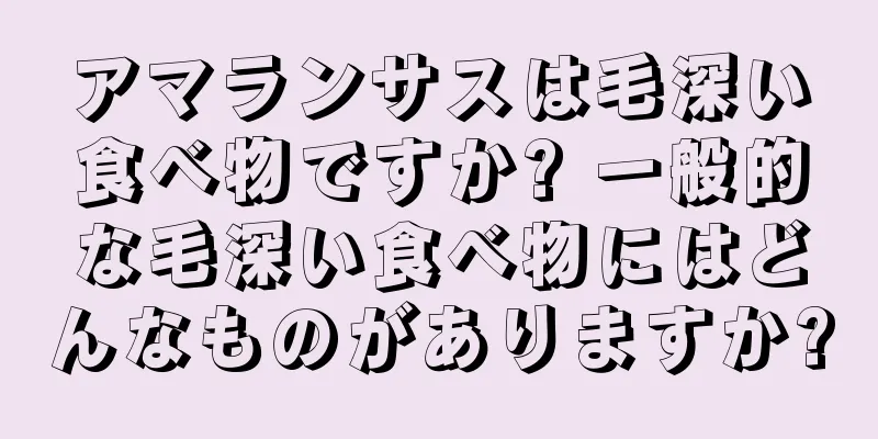 アマランサスは毛深い食べ物ですか? 一般的な毛深い食べ物にはどんなものがありますか?