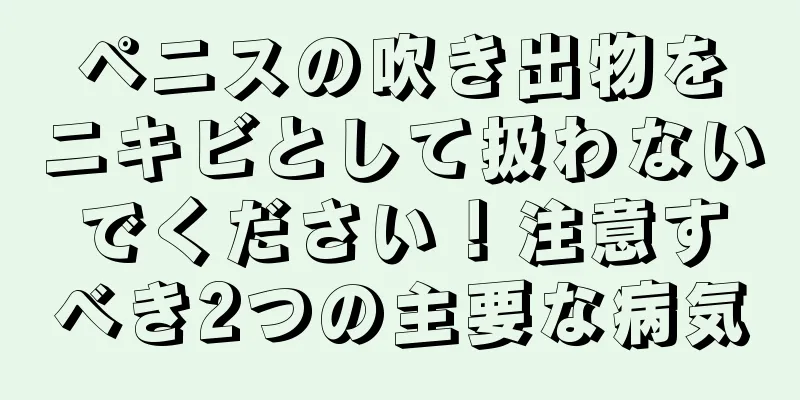 ペニスの吹き出物をニキビとして扱わないでください！注意すべき2つの主要な病気