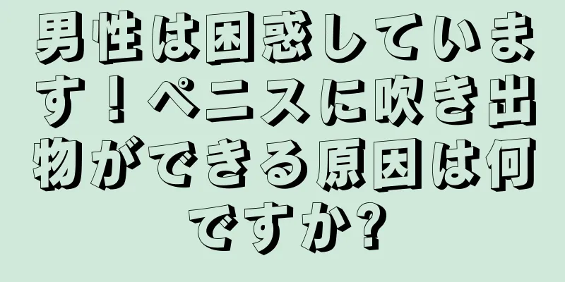 男性は困惑しています！ペニスに吹き出物ができる原因は何ですか?