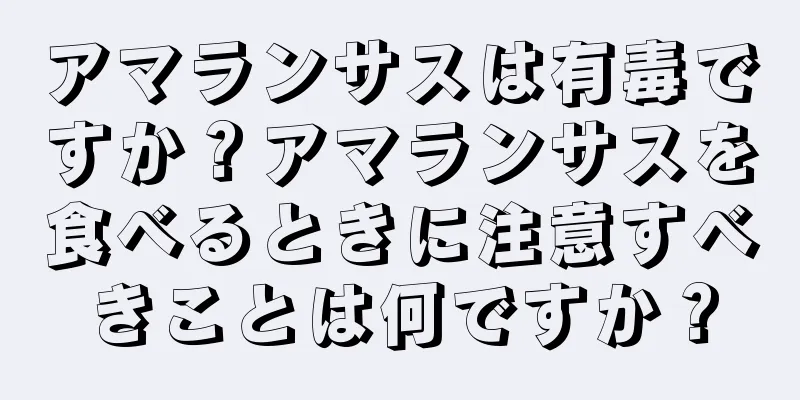 アマランサスは有毒ですか？アマランサスを食べるときに注意すべきことは何ですか？