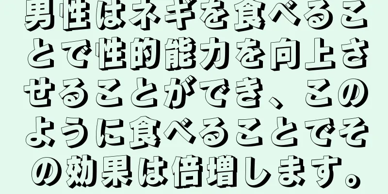 男性はネギを食べることで性的能力を向上させることができ、このように食べることでその効果は倍増します。