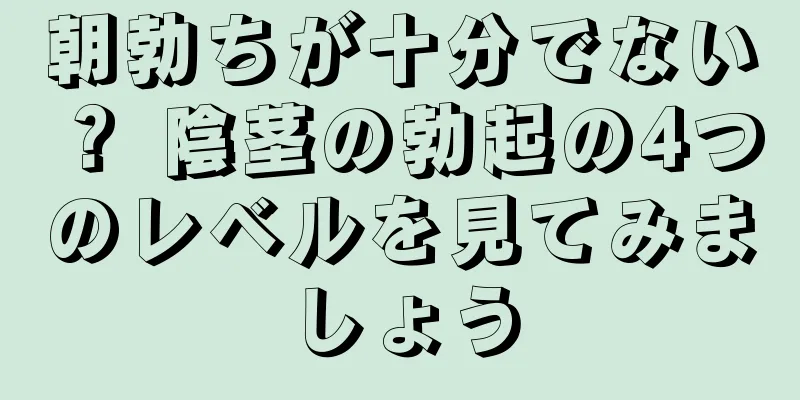 朝勃ちが十分でない？ 陰茎の勃起の4つのレベルを見てみましょう