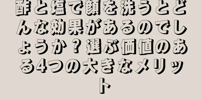 酢と塩で顔を洗うとどんな効果があるのでしょうか？選ぶ価値のある4つの大きなメリット