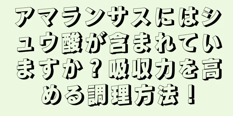 アマランサスにはシュウ酸が含まれていますか？吸収力を高める調理方法！